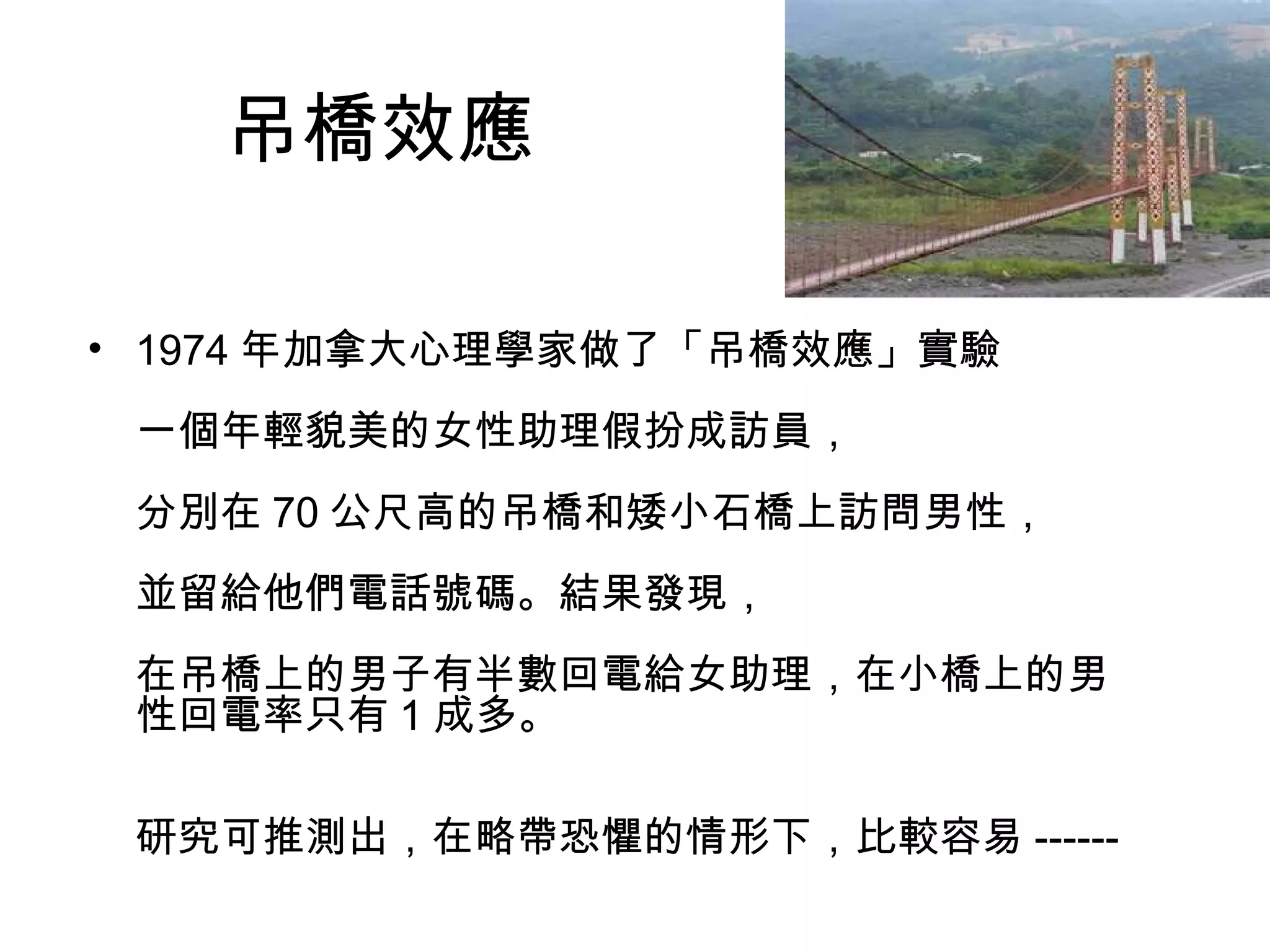 吊橋效應
• 1974 年加拿大心理學家做了「吊橋效應」實驗
一個年輕貌美的女性助理假扮成訪員，
分別在 70 公尺高的吊橋和矮小石橋上訪問男性，
並留給他們電話號碼。結果發現，
在吊橋上的男子有半數回電給女助理，在小橋上的男
性回電率只有 1 成多。
研究可推測出，在略帶恐懼的情形下，比較容易 ------
 