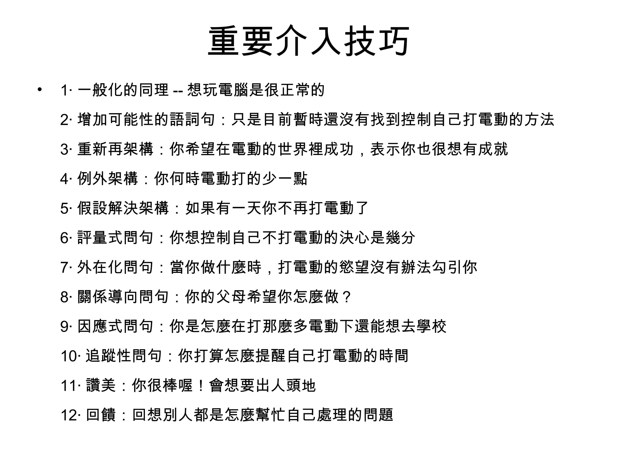 重要介入技巧
• 1‧ 一般化的同理 -- 想玩電腦是很正常的
2‧ 增加可能性的語詞句：只是目前暫時還沒有找到控制自己打電動的方法
3‧ 重新再架構：你希望在電動的世界裡成功，表示你也很想有成就
4‧ 例外架構：你何時電動打的少一點
5‧ 假設解決架構：如果有一天你不再打電動了
6‧ 評量式問句：你想控制自己不打電動的決心是幾分
7‧ 外在化問句：當你做什麼時，打電動的慾望沒有辦法勾引你
8‧ 關係導向問句：你的父母希望你怎麼做？
9‧ 因應式問句：你是怎麼在打那麼多電動下還能想去學校
10‧ 追蹤性問句：你打算怎麼提醒自己打電動的時間
11‧ 讚美：你很棒喔！會想要出人頭地
12‧ 回饋：回想別人都是怎麼幫忙自己處理的問題
 