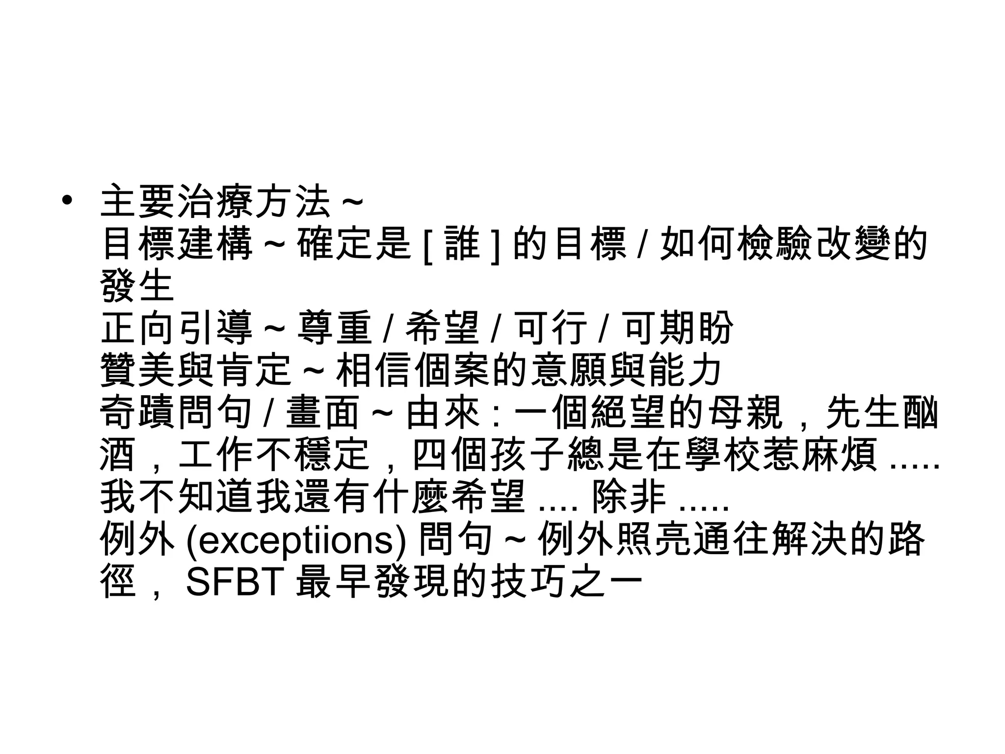 • 主要治療方法 ~
目標建構 ~ 確定是 [ 誰 ] 的目標 / 如何檢驗改變的
發生
正向引導 ~ 尊重 / 希望 / 可行 / 可期盼
贊美與肯定 ~ 相信個案的意願與能力
奇蹟問句 / 畫面 ~ 由來 : 一個絕望的母親，先生酗
酒，工作不穩定，四個孩子總是在學校惹麻煩 .....
我不知道我還有什麼希望 .... 除非 .....
例外 (exceptiions) 問句 ~ 例外照亮通往解決的路
徑， SFBT 最早發現的技巧之一
 