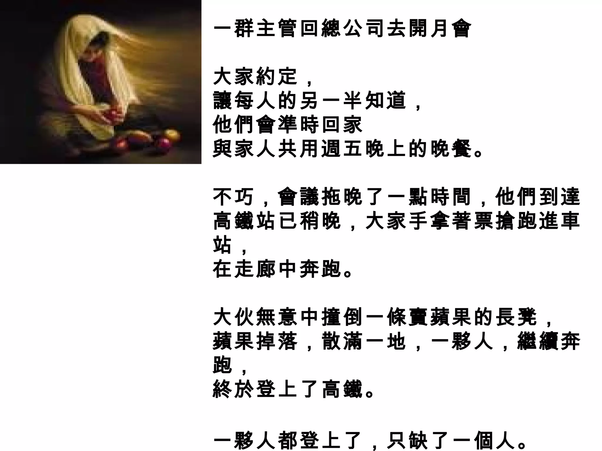一群主管回總公司去開月會
大家約定，
讓每人的另一半知道，
他們會準時回家
與家人共用週五晚上的晚餐。
不巧，會議拖晚了一點時間，他們到達
高鐵站已稍晚，大家手拿著票搶跑進車
站，
在走廊中奔跑。
大伙無意中撞倒一條賣蘋果的長凳，
蘋果掉落，散滿一地，一夥人，繼續奔
跑，
終於登上了高鐵。
一夥人都登上了，只缺了一個人。
 