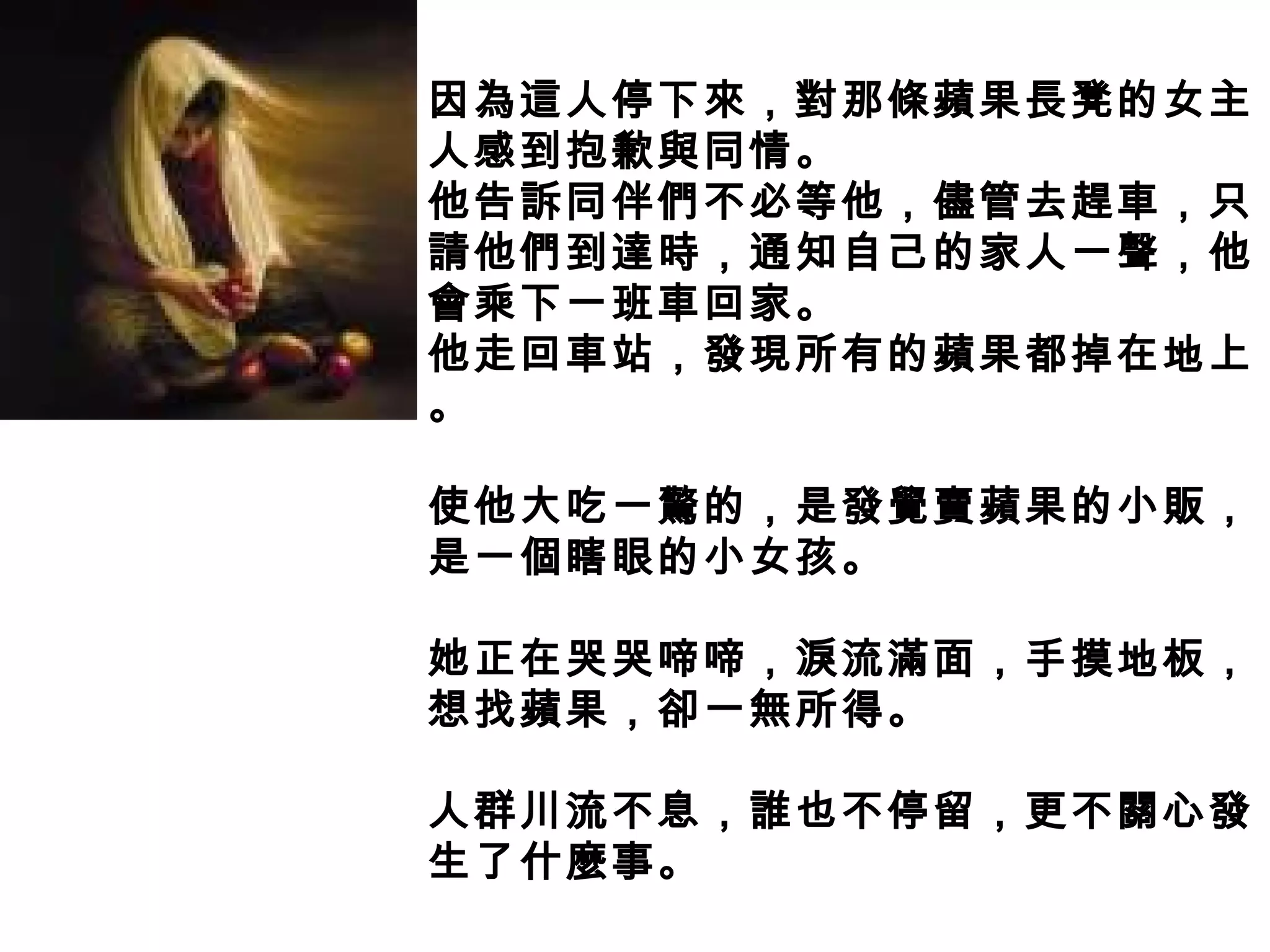 因為這人停下來，對那條蘋果長凳的女主
人感到抱歉與同情。
他告訴同伴們不必等他，儘管去趕車，只
請他們到達時，通知自己的家人一聲，他
會乘下一班車回家。
他走回車站，發現所有的蘋果都掉在地上
。
使他大吃一驚的，是發覺賣蘋果的小販，
是一個瞎眼的小女孩。
她正在哭哭啼啼，淚流滿面，手摸地板，
想找蘋果，卻一無所得。
人群川流不息，誰也不停留，更不關心發
生了什麼事。
 