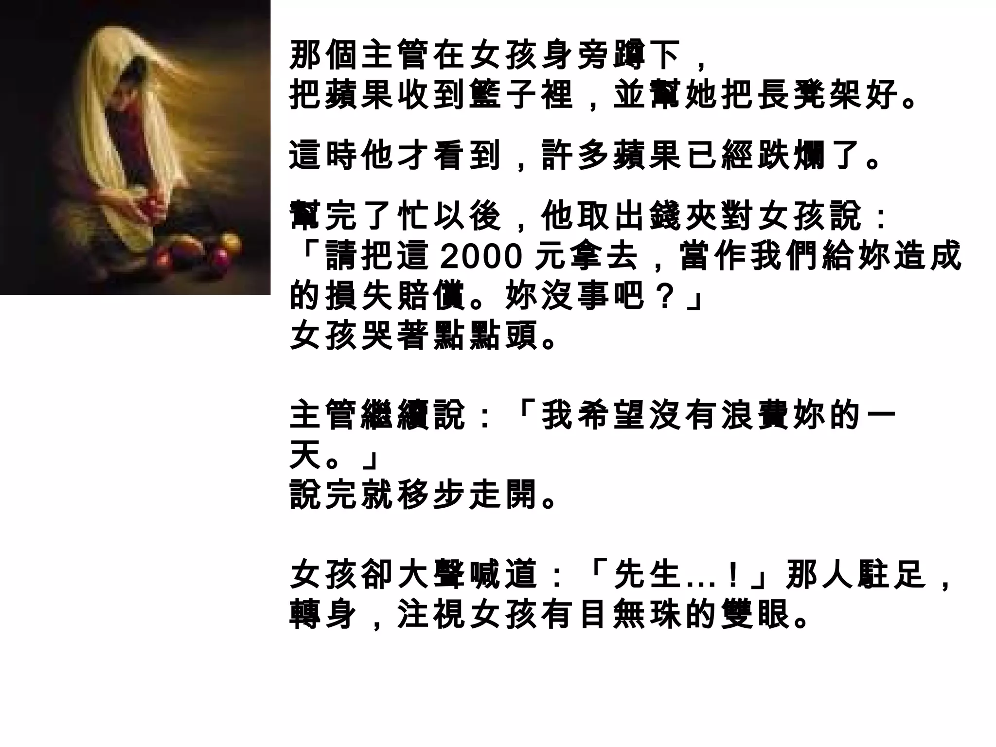那個主管在女孩身旁蹲下，
把蘋果收到籃子裡，並幫她把長凳架好。
這時他才看到，許多蘋果已經跌爛了。
幫完了忙以後，他取出錢夾對女孩說：
「請把這 2000 元拿去，當作我們給妳造成
的損失賠償。妳沒事吧？」
女孩哭著點點頭。
主管繼續說：「我希望沒有浪費妳的一
天。」
說完就移步走開。
女孩卻大聲喊道：「先生… ! 」那人駐足，
轉身，注視女孩有目無珠的雙眼。
 