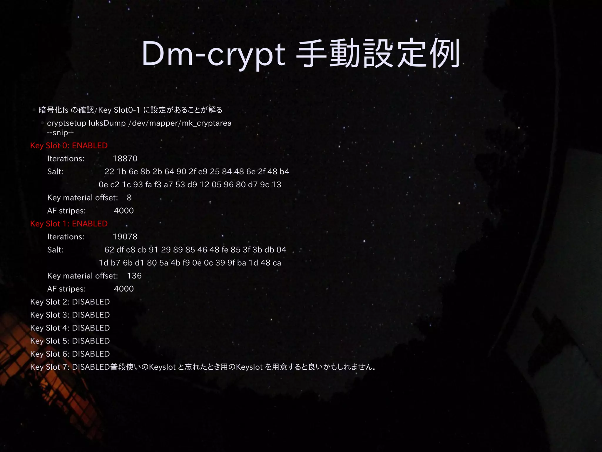 Dm-crypt 手動設定例
●

暗号化fs の確認/Key Slot0-1 に設定があることが解る
●

cryptsetup luksDump /dev/mapper/mk_cryptarea
--snip--

Key Slot 0: ENABLED
Iterations:
Salt:

18870
22 1b 6e 8b 2b 64 90 2f e9 25 84 48 6e 2f 48 b4
0e c2 1c 93 fa f3 a7 53 d9 12 05 96 80 d7 9c 13

Key material offset:
AF stripes:

8

4000

Key Slot 1: ENABLED
Iterations:
Salt:

19078
62 df c8 cb 91 29 89 85 46 48 fe 85 3f 3b db 04
1d b7 6b d1 80 5a 4b f9 0e 0c 39 9f ba 1d 48 ca

Key material offset:
AF stripes:

136

4000

Key Slot 2: DISABLED
Key Slot 3: DISABLED
Key Slot 4: DISABLED
Key Slot 5: DISABLED
Key Slot 6: DISABLED
Key Slot 7: DISABLED普段使いのKeyslot と忘れたとき用のKeyslot を用意すると良いかもしれません．

 