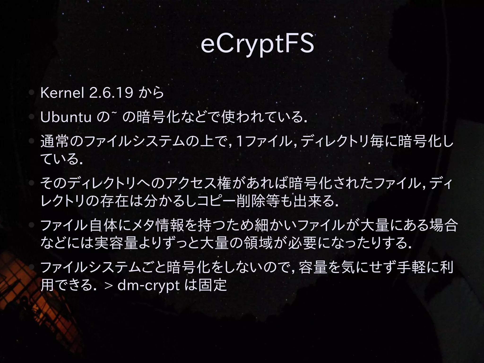 eCryptFS
●

Kernel 2.6.19 から

●

Ubuntu の~ の暗号化などで使われている．

●

通常のファイルシステムの上で，1ファイル，ディレクトリ毎に暗号化し
ている．

●

そのディレクトリへのアクセス権があれば暗号化されたファイル，ディ
レクトリの存在は分かるしコピー削除等も出来る．

●

ファイル自体にメタ情報を持つため細かいファイルが大量にある場合
などには実容量よりずっと大量の領域が必要になったりする．

●

ファイルシステムごと暗号化をしないので，容量を気にせず手軽に利
用できる． > dm-crypt は固定

 