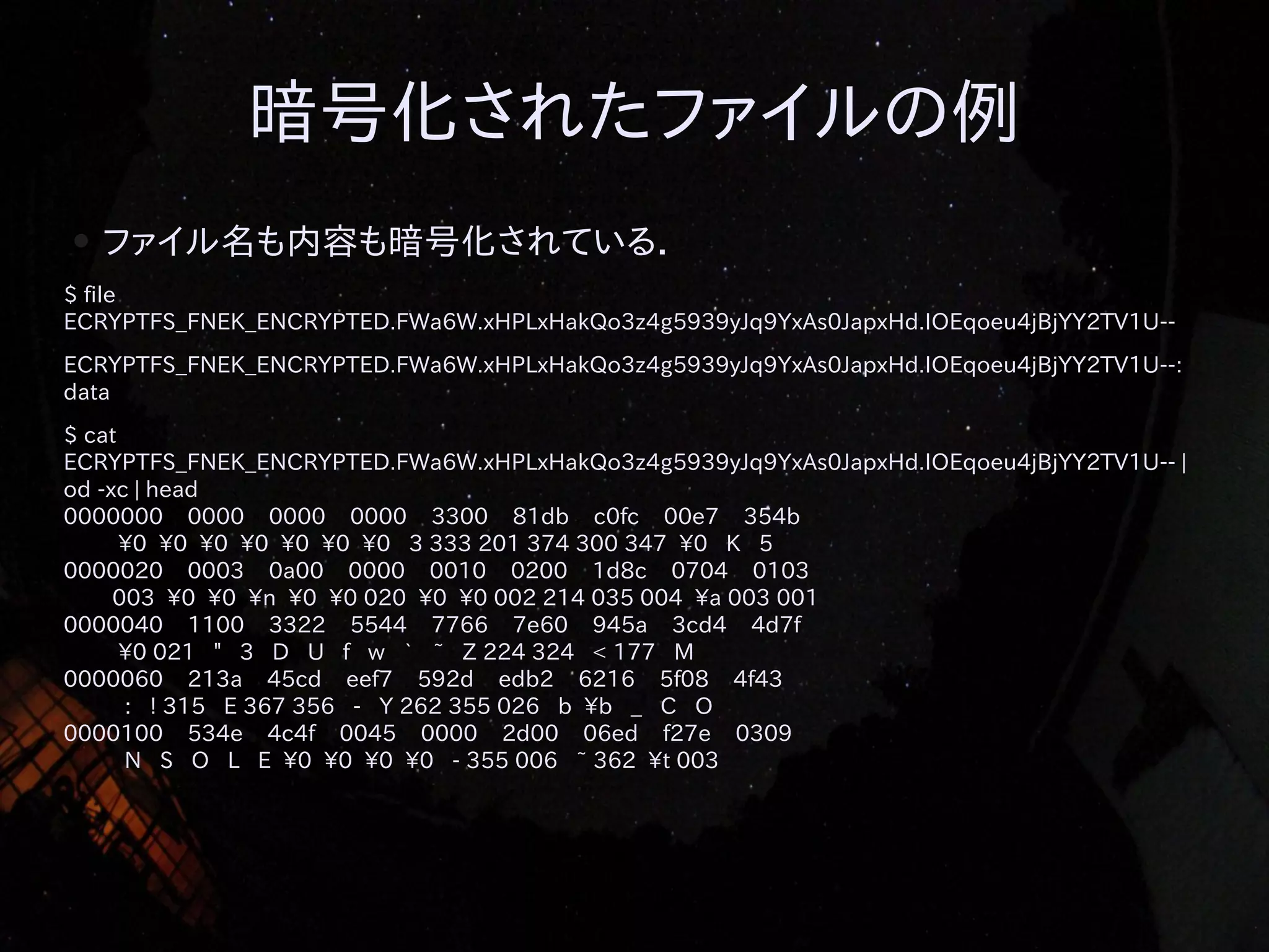 暗号化されたファイルの例
●

ファイル名も内容も暗号化されている．

$ file
ECRYPTFS_FNEK_ENCRYPTED.FWa6W.xHPLxHakQo3z4g5939yJq9YxAs0JapxHd.IOEqoeu4jBjYY2TV1U-ECRYPTFS_FNEK_ENCRYPTED.FWa6W.xHPLxHakQo3z4g5939yJq9YxAs0JapxHd.IOEqoeu4jBjYY2TV1U--:
data
$ cat
ECRYPTFS_FNEK_ENCRYPTED.FWa6W.xHPLxHakQo3z4g5939yJq9YxAs0JapxHd.IOEqoeu4jBjYY2TV1U-- |
od -xc | head
0000000 0000 0000 0000 3300 81db c0fc 00e7 354b
0 0 0 0 0 0 0 3 333 201 374 300 347 0 K 5
0000020 0003 0a00 0000 0010 0200 1d8c 0704 0103
003 0 0 n 0 0 020 0 0 002 214 035 004 a 003 001
0000040 1100 3322 5544 7766 7e60 945a 3cd4 4d7f
0 021 " 3 D U f w ` ~ Z 224 324 < 177 M
0000060 213a 45cd eef7 592d edb2 6216 5f08 4f43
: ! 315 E 367 356 - Y 262 355 026 b b _ C O
0000100 534e 4c4f 0045 0000 2d00 06ed f27e 0309
N S O L E 0 0 0 0 - 355 006 ~ 362 t 003

 