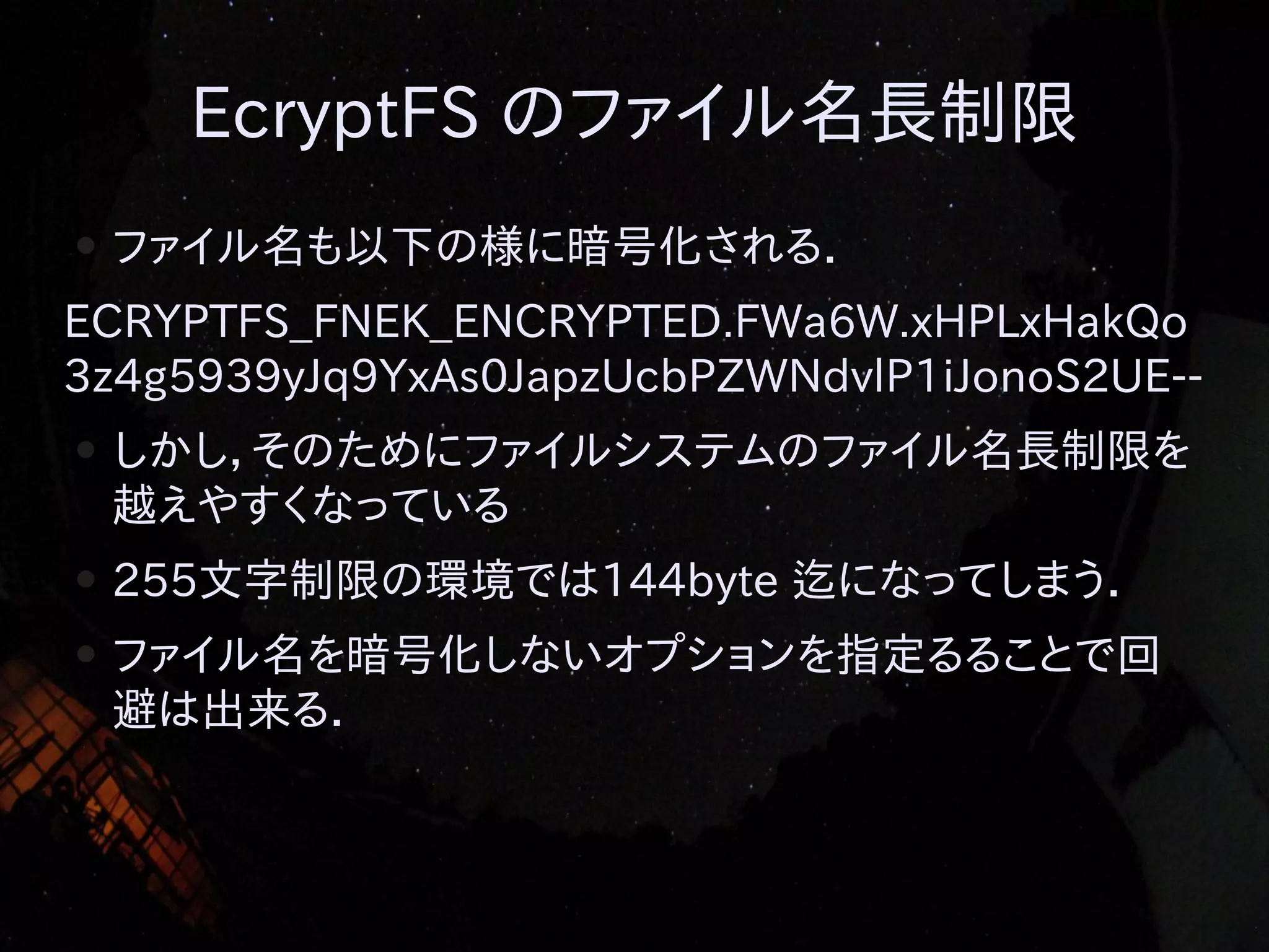 EcryptFS のファイル名長制限
●

ファイル名も以下の様に暗号化される．

ECRYPTFS_FNEK_ENCRYPTED.FWa6W.xHPLxHakQo
3z4g5939yJq9YxAs0JapzUcbPZWNdvlP1iJonoS2UE-●

しかし，そのためにファイルシステムのファイル名長制限を
越えやすくなっている

●

255文字制限の環境では144byte 迄になってしまう．

●

ファイル名を暗号化しないオプションを指定るることで回
避は出来る．

 