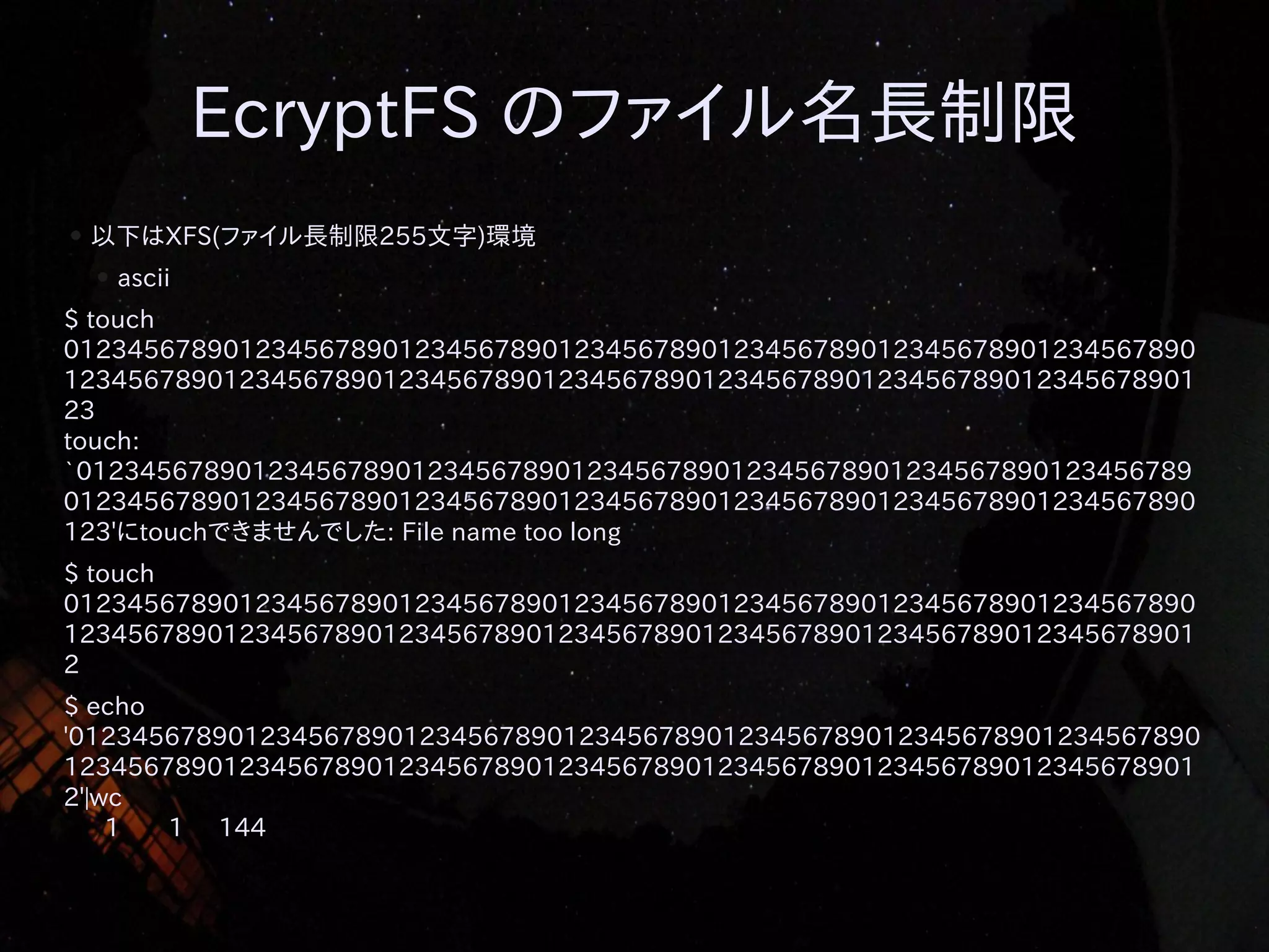 EcryptFS のファイル名長制限
●

以下はXFS(ファイル長制限255文字)環境
●

ascii

$ touch
01234567890123456789012345678901234567890123456789012345678901234567890
12345678901234567890123456789012345678901234567890123456789012345678901
23
touch:
`0123456789012345678901234567890123456789012345678901234567890123456789
01234567890123456789012345678901234567890123456789012345678901234567890
123'にtouchできませんでした: File name too long
$ touch
01234567890123456789012345678901234567890123456789012345678901234567890
12345678901234567890123456789012345678901234567890123456789012345678901
2
$ echo
'01234567890123456789012345678901234567890123456789012345678901234567890
12345678901234567890123456789012345678901234567890123456789012345678901
2'|wc
1
1 144

 
