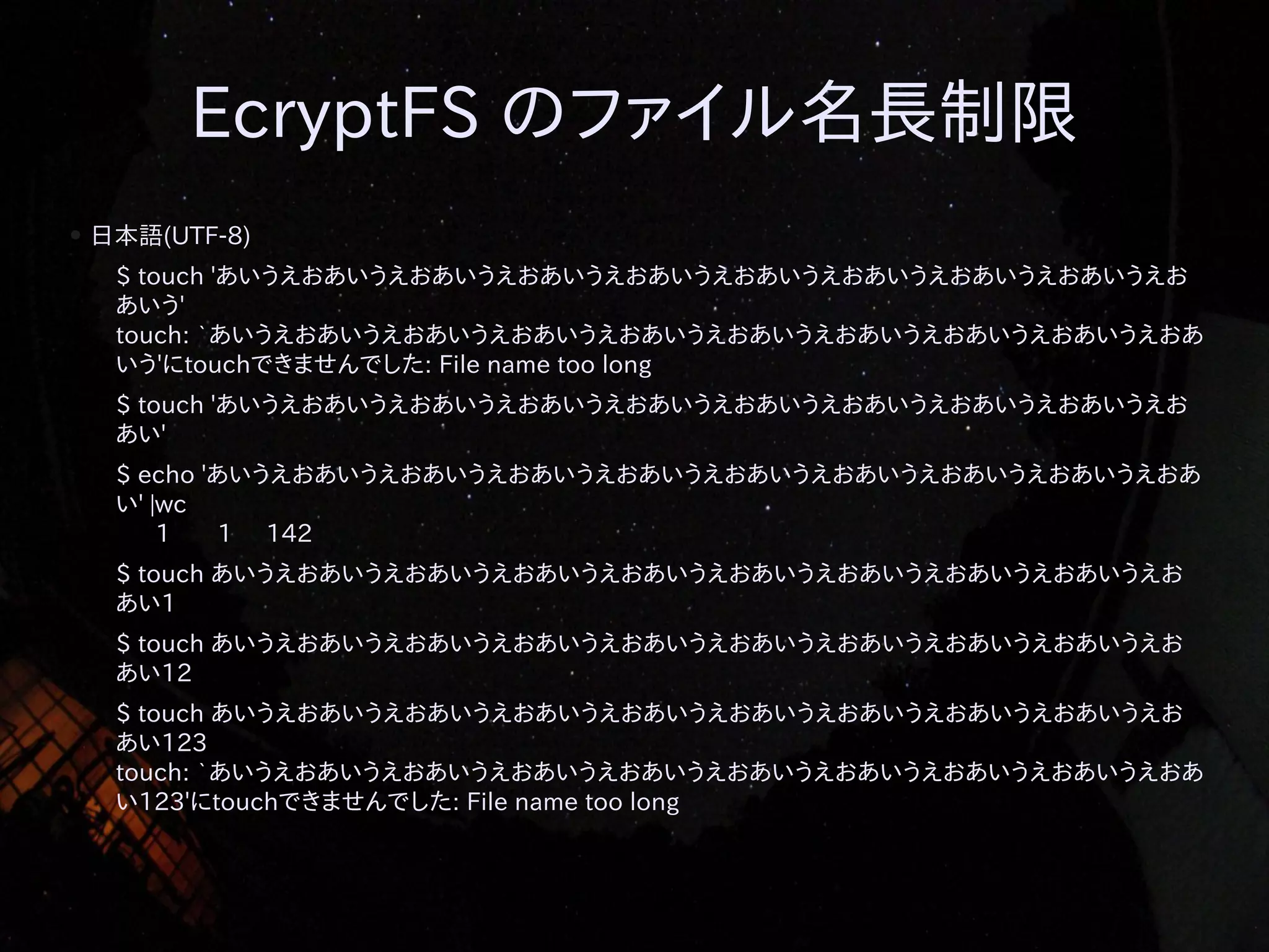 EcryptFS のファイル名長制限
●

日本語(UTF-8)
$ touch 'あいうえおあいうえおあいうえおあいうえおあいうえおあいうえおあいうえおあいうえおあいうえお
あいう'
touch: `あいうえおあいうえおあいうえおあいうえおあいうえおあいうえおあいうえおあいうえおあいうえおあ
いう'にtouchできませんでした: File name too long
$ touch 'あいうえおあいうえおあいうえおあいうえおあいうえおあいうえおあいうえおあいうえおあいうえお
あい'
$ echo 'あいうえおあいうえおあいうえおあいうえおあいうえおあいうえおあいうえおあいうえおあいうえおあ
い' |wc
1
1 142
$ touch あいうえおあいうえおあいうえおあいうえおあいうえおあいうえおあいうえおあいうえおあいうえお
あい1
$ touch あいうえおあいうえおあいうえおあいうえおあいうえおあいうえおあいうえおあいうえおあいうえお
あい12
$ touch あいうえおあいうえおあいうえおあいうえおあいうえおあいうえおあいうえおあいうえおあいうえお
あい123
touch: `あいうえおあいうえおあいうえおあいうえおあいうえおあいうえおあいうえおあいうえおあいうえおあ
い123'にtouchできませんでした: File name too long

 