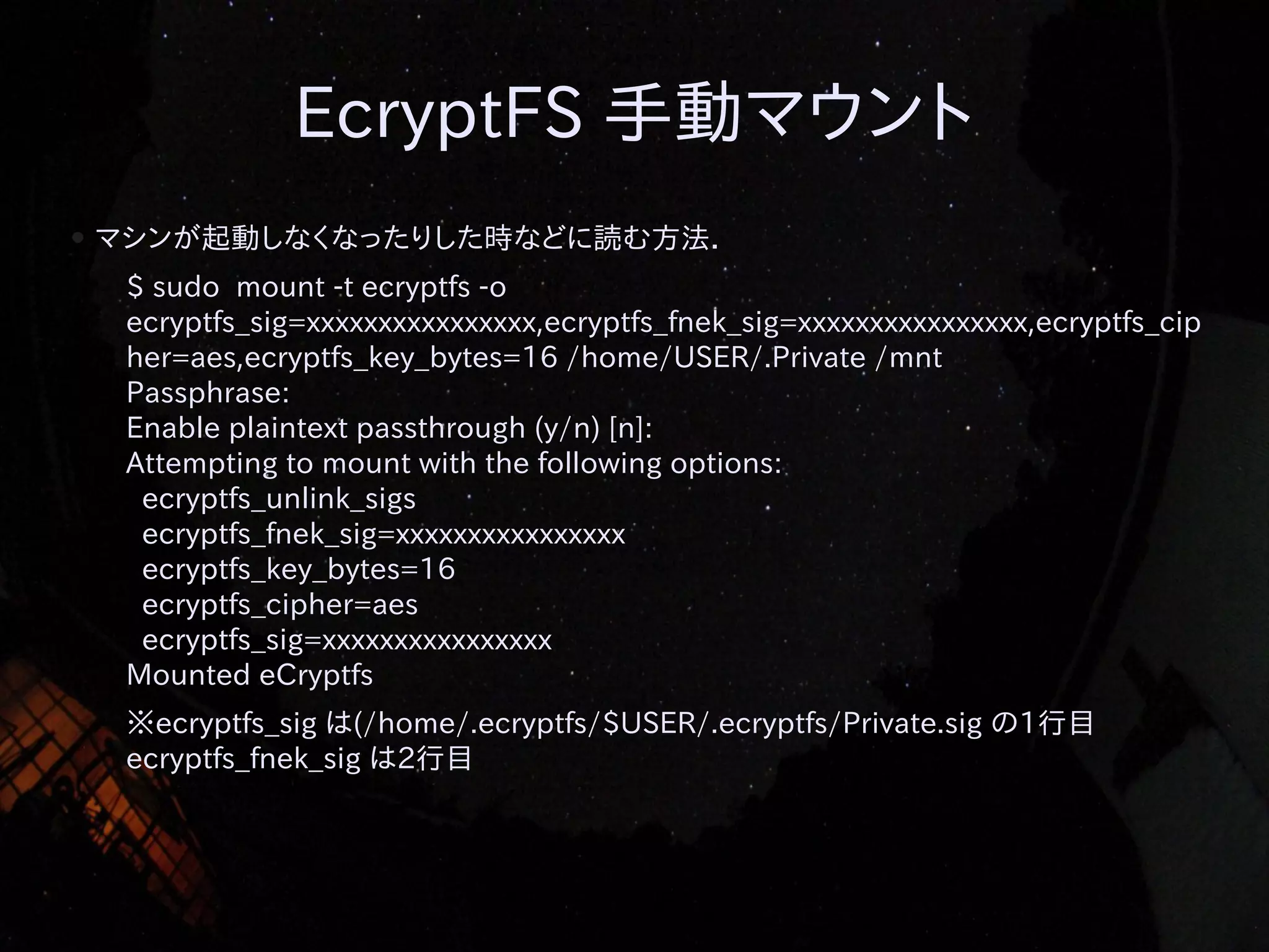 EcryptFS 手動マウント
●

マシンが起動しなくなったりした時などに読む方法．
$ sudo mount -t ecryptfs -o
ecryptfs_sig=xxxxxxxxxxxxxxxx,ecryptfs_fnek_sig=xxxxxxxxxxxxxxxx,ecryptfs_cip
her=aes,ecryptfs_key_bytes=16 /home/USER/.Private /mnt
Passphrase:
Enable plaintext passthrough (y/n) [n]:
Attempting to mount with the following options:
ecryptfs_unlink_sigs
ecryptfs_fnek_sig=xxxxxxxxxxxxxxxx
ecryptfs_key_bytes=16
ecryptfs_cipher=aes
ecryptfs_sig=xxxxxxxxxxxxxxxx
Mounted eCryptfs
※ecryptfs_sig は(/home/.ecryptfs/$USER/.ecryptfs/Private.sig の1行目
ecryptfs_fnek_sig は2行目

 