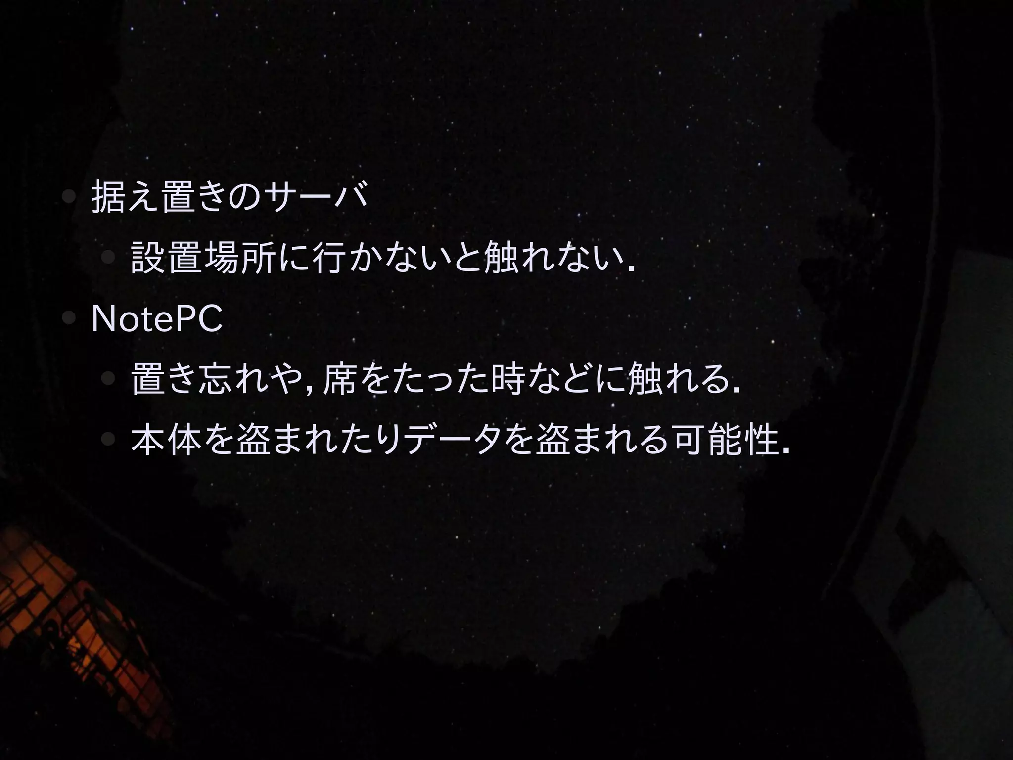 ●

据え置きのサーバ
●

●

設置場所に行かないと触れない．

NotePC
●

置き忘れや，席をたった時などに触れる．

●

本体を盗まれたりデータを盗まれる可能性．

 