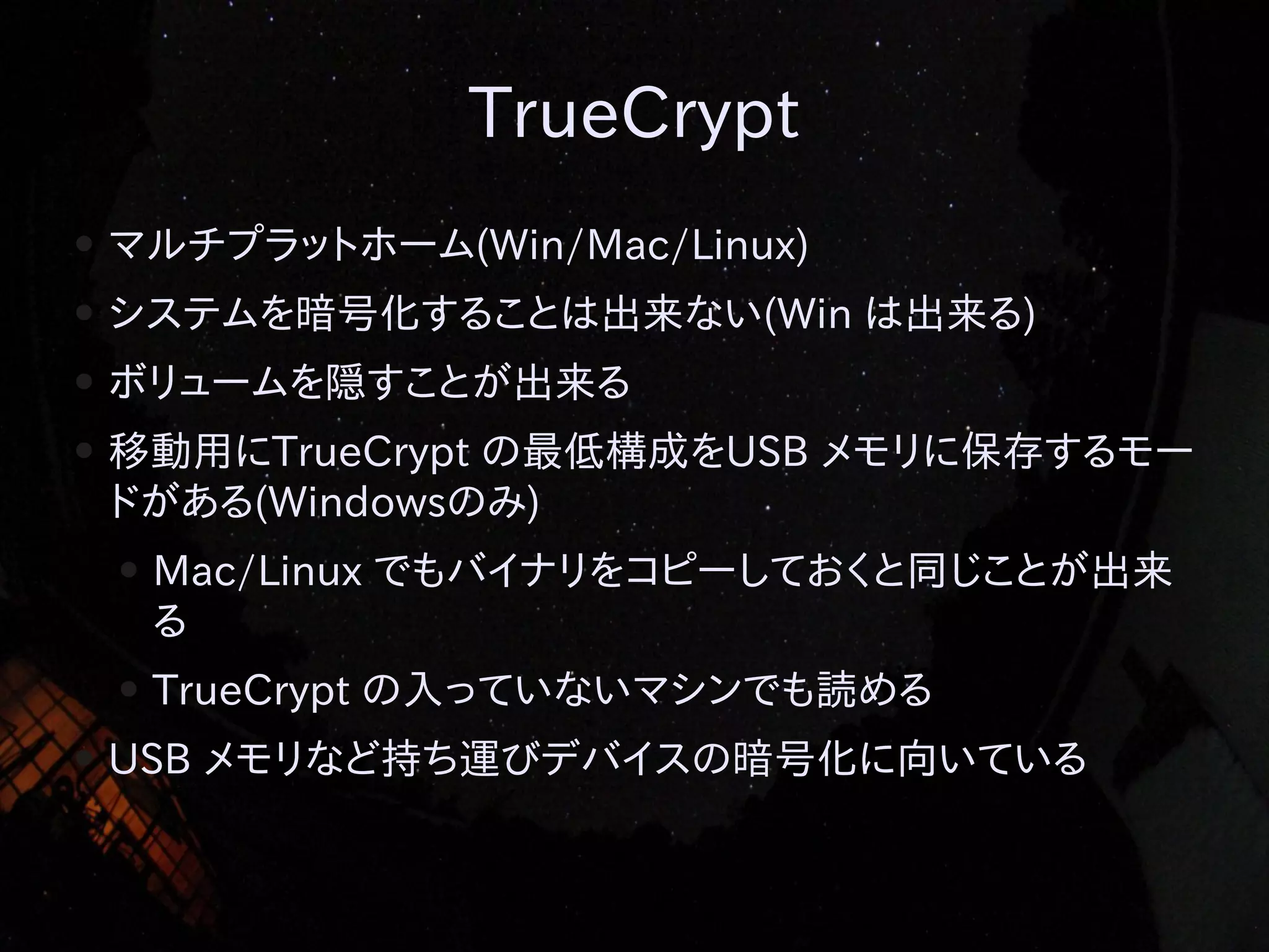 TrueCrypt
●

マルチプラットホーム(Win/Mac/Linux)

●

システムを暗号化することは出来ない(Win は出来る)

●

ボリュームを隠すことが出来る

●

移動用にTrueCrypt の最低構成をUSB メモリに保存するモー
ドがある(Windowsのみ)
●

●
●

Mac/Linux でもバイナリをコピーしておくと同じことが出来
る
TrueCrypt の入っていないマシンでも読める

USB メモリなど持ち運びデバイスの暗号化に向いている

 