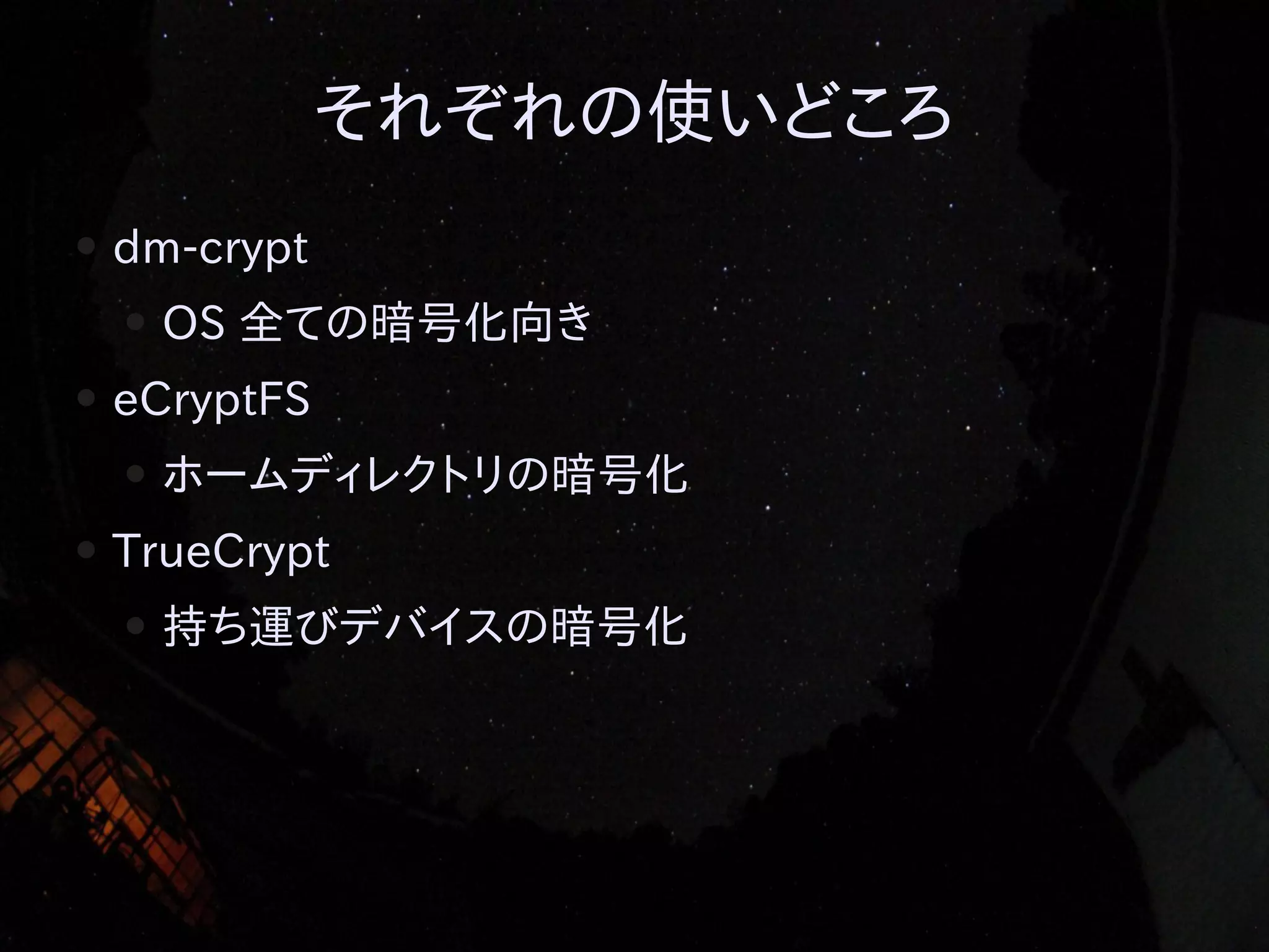 それぞれの使いどころ
●

dm-crypt
●

●

eCryptFS
●

●

OS 全ての暗号化向き
ホームディレクトリの暗号化

TrueCrypt
●

持ち運びデバイスの暗号化

 