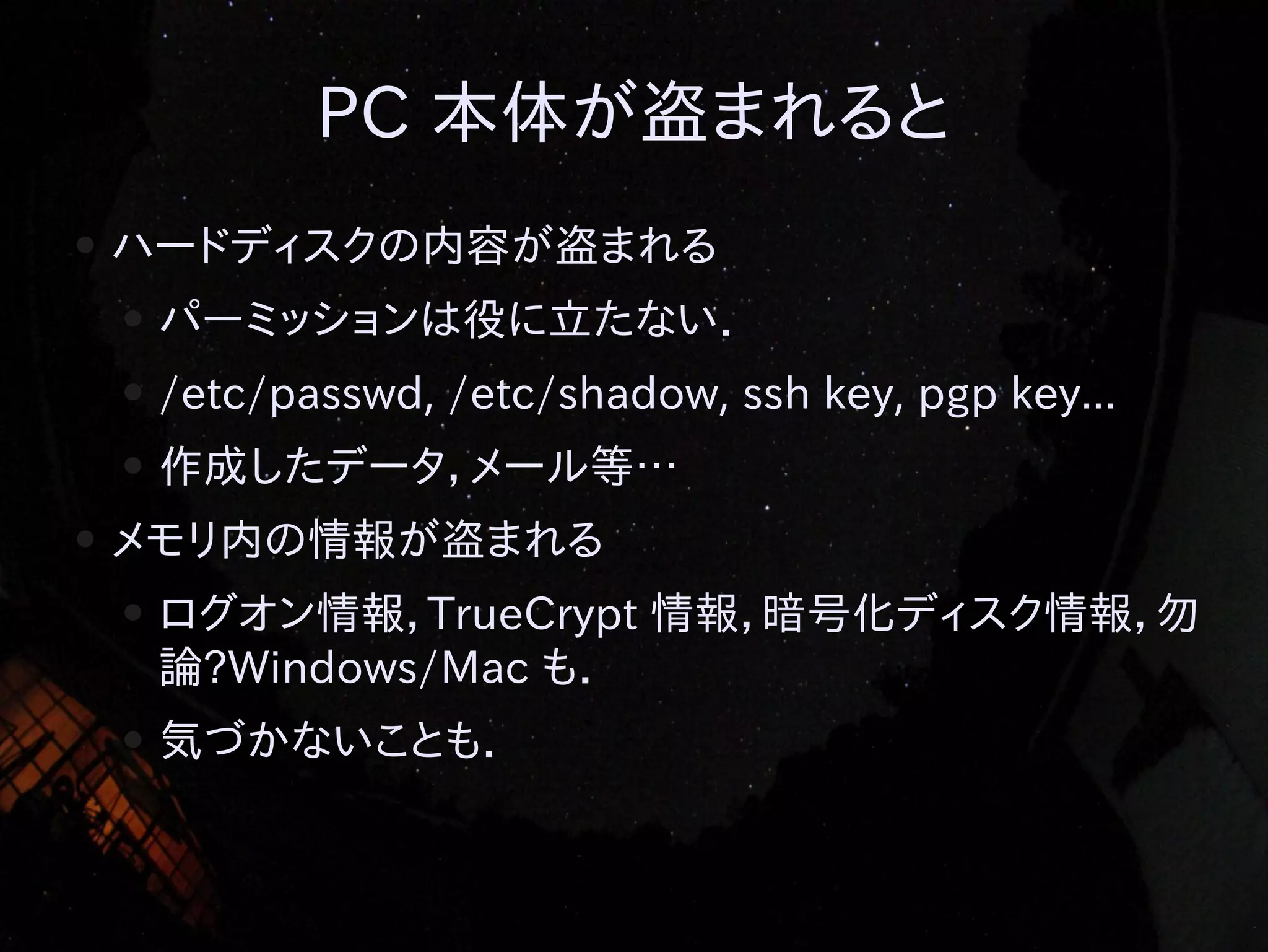 PC 本体が盗まれると
●

ハードディスクの内容が盗まれる
●
●

/etc/passwd, /etc/shadow, ssh key, pgp key...

●
●

パーミッションは役に立たない．
作成したデータ，メール等…

メモリ内の情報が盗まれる
●

ログオン情報，TrueCrypt 情報，暗号化ディスク情報，勿
論?Windows/Mac も．

●

気づかないことも．

 