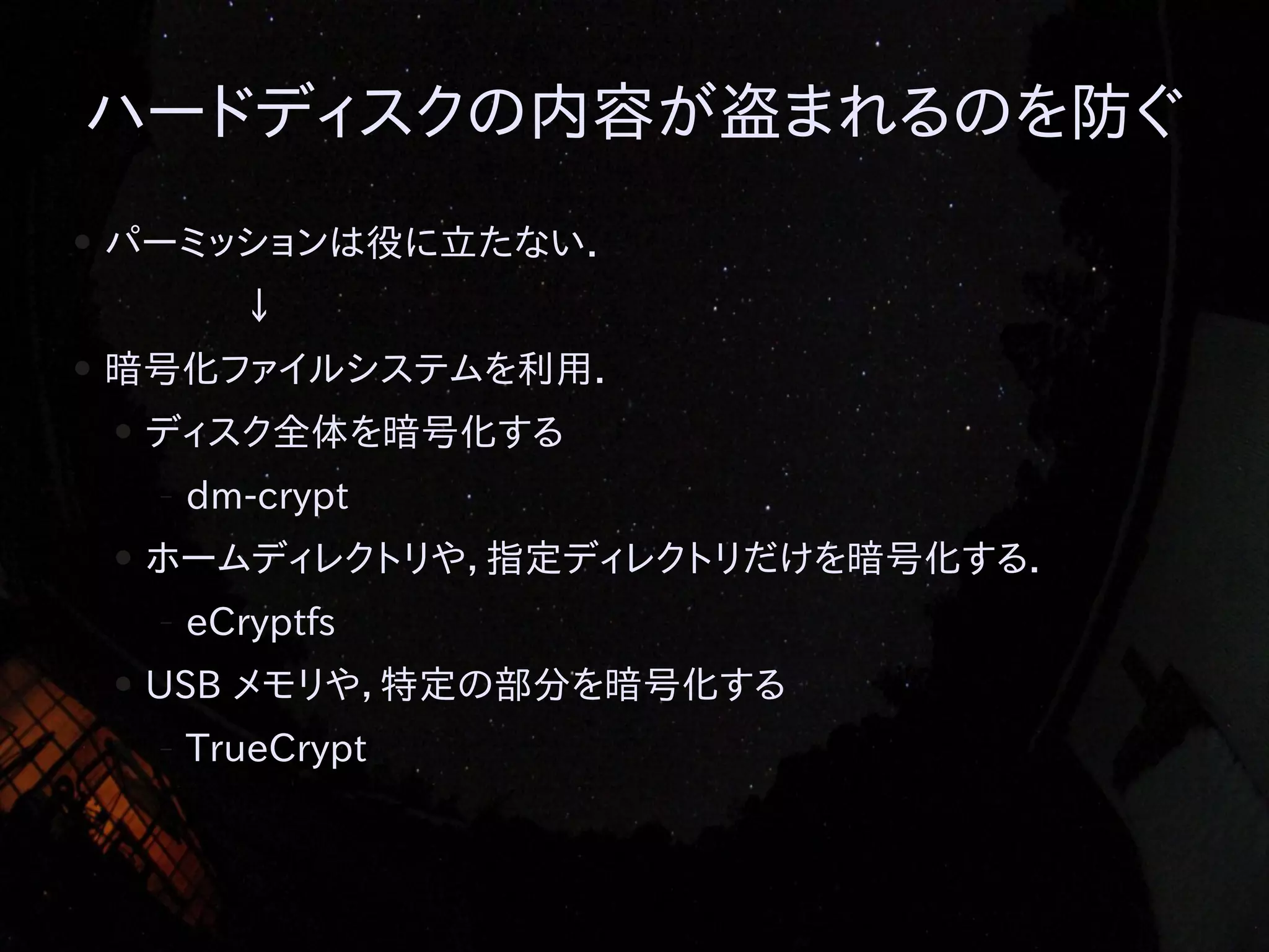 ハードディスクの内容が盗まれるのを防ぐ
●

パーミッションは役に立たない．
↓

●

暗号化ファイルシステムを利用．
●

ディスク全体を暗号化する
–

●

ホームディレクトリや，指定ディレクトリだけを暗号化する．
–

●

dm-crypt
eCryptfs

USB メモリや，特定の部分を暗号化する
–

TrueCrypt

 
