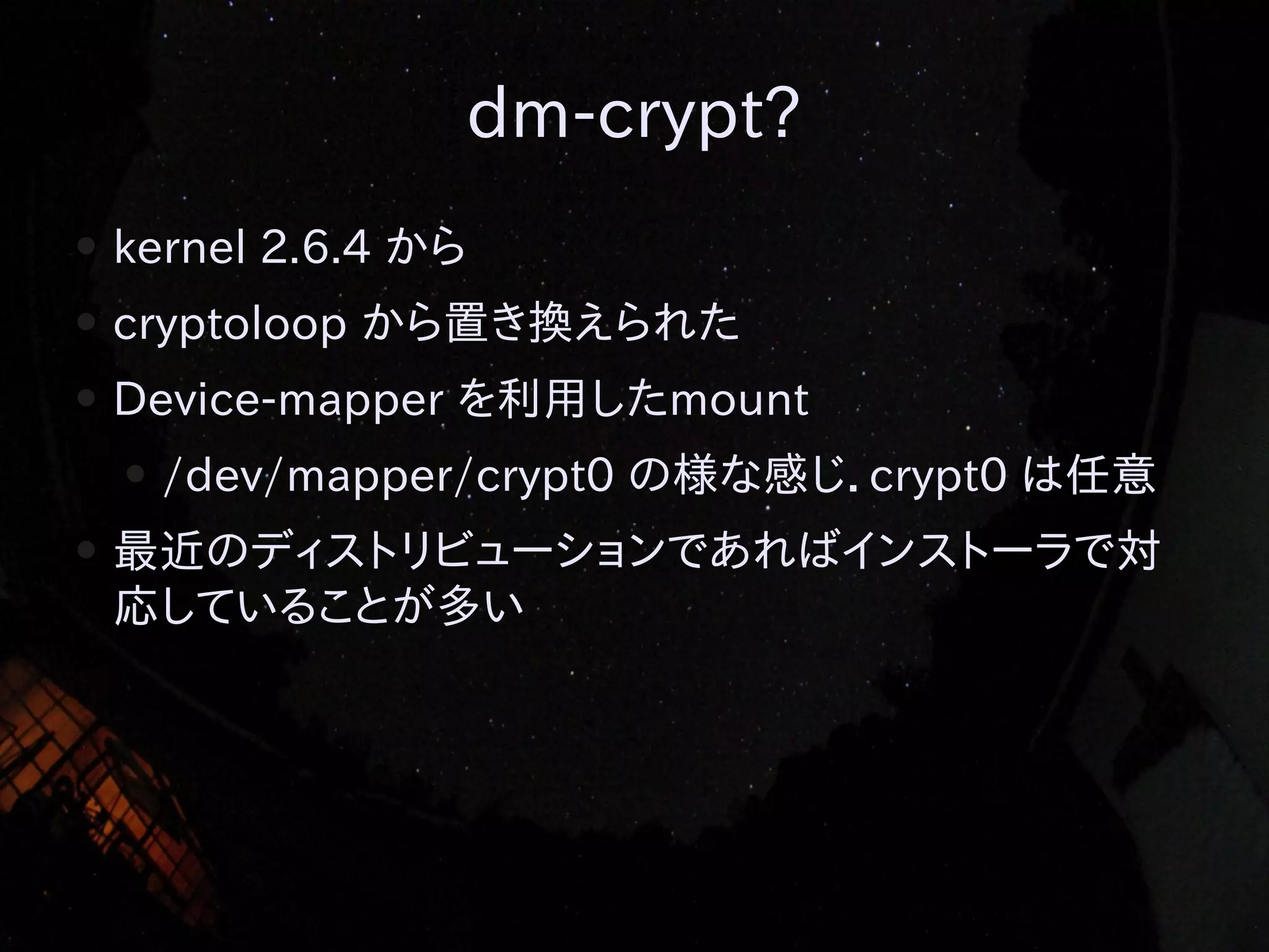 dm-crypt?
●

kernel 2.6.4 から

●

cryptoloop から置き換えられた

●

Device-mapper を利用したmount
●

●

/dev/mapper/crypt0 の様な感じ．crypt0 は任意

最近のディストリビューションであればインストーラで対
応していることが多い

 