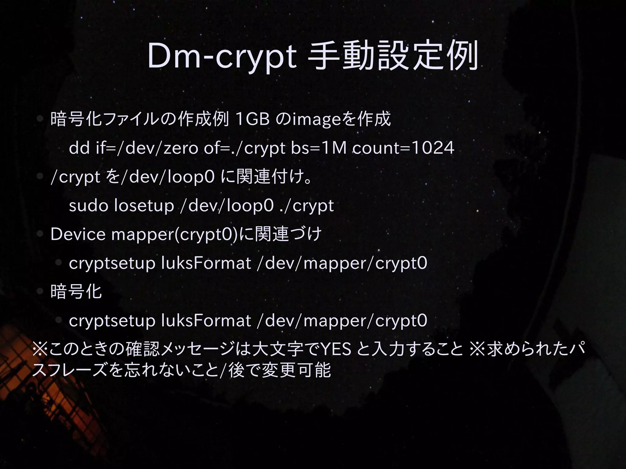 Dm-crypt 手動設定例
●

暗号化ファイルの作成例 1GB のimageを作成
dd if=/dev/zero of=./crypt bs=1M count=1024

●

/crypt を/dev/loop0 に関連付け。
sudo losetup /dev/loop0 ./crypt

●

Device mapper(crypt0)に関連づけ
●

●

cryptsetup luksFormat /dev/mapper/crypt0

暗号化
●

cryptsetup luksFormat /dev/mapper/crypt0

※このときの確認メッセージは大文字でYES と入力すること ※求められたパ
スフレーズを忘れないこと/後で変更可能

 