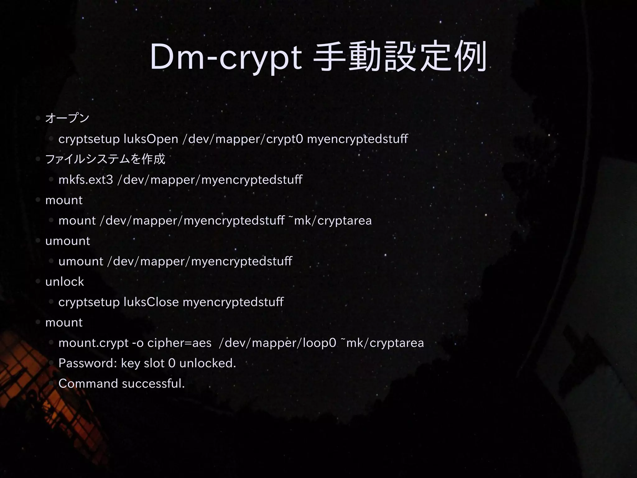 Dm-crypt 手動設定例
●

オープン
●

●

ファイルシステムを作成
●

●

umount /dev/mapper/myencryptedstuff

unlock
●

●

mount /dev/mapper/myencryptedstuff ~mk/cryptarea

umount
●

●

mkfs.ext3 /dev/mapper/myencryptedstuff

mount
●

●

cryptsetup luksOpen /dev/mapper/crypt0 myencryptedstuff

cryptsetup luksClose myencryptedstuff

mount
●

mount.crypt -o cipher=aes /dev/mapper/loop0 ~mk/cryptarea

●

Password: key slot 0 unlocked.

●

Command successful.

 