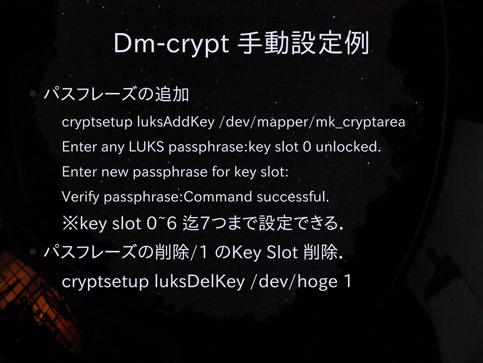 Dm-crypt 手動設定例
●

パスフレーズの追加
cryptsetup luksAddKey /dev/mapper/mk_cryptarea
Enter any LUKS passphrase:key slot 0 unlocked.
Enter new passphrase for key slot:
Verify passphrase:Command successful.

※key slot 0~6 迄7つまで設定できる．
●

パスフレーズの削除/1 のKey Slot 削除．
cryptsetup luksDelKey /dev/hoge 1

 