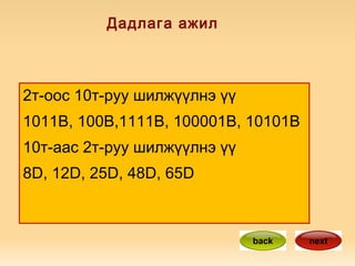 Дадлага ажил 2т-оос 10т-руу шилжүүлнэ үү 1011B, 100B,1111B, 100001B, 10101B 10т-аас 2т-руу шилжүүлнэ үү 8D, 12D, 25D, 48D, 65D  back next 