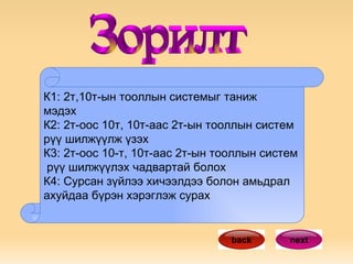 К1: 2т,10т-ын тооллын системыг таниж  мэдэх К2: 2т-оос 10т, 10т-аас 2т-ын тооллын систем  рүү шилжүүлж үзэх К3: 2т-оос 10-т, 10т-аас 2т-ын тооллын систем  рүү шилжүүлэх чадвартай болох К4: Сурсан зүйлээ хичээлдээ болон амьдрал ахуйдаа бүрэн хэрэглэж сурах next back Зорилт 