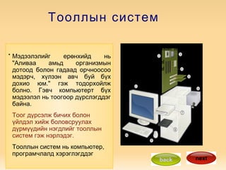 Тооллын систем . Click to edit Master text styles Third level Fourth level Fifth level Мэдээлэлийг ерөнхийд нь &quot;Аливаа амьд организмын дотоод болон гадаад орчноосоо мэдэрч, хүлээн авч буй бүх дохио юм.&quot; гэж тодорхойлж болно. Гэвч компьютерт бүх мэдээлэл нь тоогоор дүрслэгддэг байна.  Тоог дүрсэлж бичих болон үйлдэл хийж боловсруулах дүрмүүдийн нэгдлийг тооллын систем гэж нэрлэдэг. Тооллын систем нь компьютер, програмчлалд хэрэглэгддэг back next 