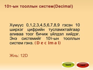 10т-ын тооллын систем(Decimal) Хүмүүс 0,1,2,3,4,5,6,7,8,9 гэсэн 10 ширхэг цифрийн тусламжтайгаар аливаа тоог бичиж үйлдэл хийдэг. Энэ системийг 10т-ын тооллын систем гэнэ.  (Decimal) Жнь: 12D  back next 