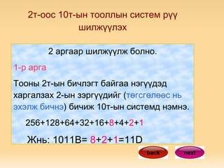 2т-оос 10т-ын тооллын систем рүү шилжүүлэх 2 аргаар шилжүүлж болно. 1-р арга Тооны 2т-ын бичлэгт байгаа нэгүүдэд харгалзах 2-ын зэргүүдийг ( төгсгөлөөс нь эхэлж бичнэ ) бичиж 10т-ын системд нэмнэ. 256+128+64+32+16+ 8 +4+ 2 + 1 Жнь: 1011В=  8 + 2 + 1 =11D next back 