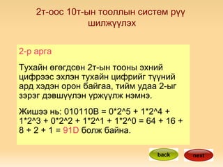2-р арга Тухайн өгөгдсөн 2т-ын тооны эхний цифрээс эхлэн тухайн цифрийг түүний ард хэдэн орон байгаа, тийм удаа 2-ыг зэрэг дэвшүүлэн үржүүлж нэмнэ. Жишээ нь: 010110B = 0*2^5 + 1*2^4 + 1*2^3 + 0*2^2 + 1*2^1 + 1*2^0 = 64 + 16 + 8 + 2 + 1 =  91D  болж байна. back next 2т-оос 10т-ын тооллын систем рүү  шилжүүлэх 