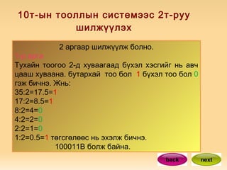 10т-ын тооллын системээс 2т-руу шилжүүлэх 2 аргаар шилжүүлж болно. 1-р арга Тухайн тоогоо 2-д хуваагаад бүхэл хэсгийг нь авч цааш хуваана. бутархай  тоо бол  1  бүхэл тоо бол  0  гэж бичнэ. Жнь:  35:2=17.5= 1 17:2=8.5= 1  8:2=4= 0  4:2=2= 0 2:2=1= 0 1:2=0.5= 1  төгсгөлөөс нь эхэлж бичнэ. 100011В болж байна.  back next 
