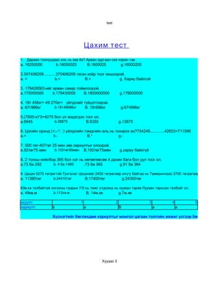 test




                                          Цахим тест
1.   Дараах тоонуудаас аль нь зөв бэ? Арван зургаан сая хорин тав
a. 16250000             b.16000025            B.1600025               g.16000205

2.307406209...........370406209 гэсэн хоёр тоог жишээрэй.
a. =                 b.<            B.>               g. Хариу байхгүй

3. 179428563-ийг арван саяар тоймлоорой.
a.170000000      b.179430000
                      B         B.1800000000                         g.179000000

4. 18т 456кг+ 49 270кг= үйлдлийг гүйцэтгээрэй.
a. 67т966кг         b.18т49696кг            18т696кг
                                        B.                            g.67т696кг

5.(7500-х)*5=4275 бол үл мэдэгдэх тоог ол.
a.6645             b.28875                       
                                            B.8355                   g.13875

6. Цэгийн оронд (+;-;*; :) үйлдлийн тэмдгийн аль нь тохирох вэ?754249.............42653=711596
a.+               b.­                                               
                                                  B.*                g.:

7. 500 төг-407төг 25 мөн зөв хариултыг олоорой.
a.92төг75 мөн       b.103төг85мөн     B.192төг75мөн                  g.хариу байхгүй

8. 2 тооны нийлбэр 365 бол нэг нь нөгөөгөөсөө 4 дахин бага бол уул тоог ол.
a.73 ба 292      b. 4 ба 1460              ба 365
                                       .73          g.91 ба 364

9. Цэцэн 5270 төгрөгтэй.Тунгалаг Цэцэнээс 2450 төгрөгөөр илүү байгаа нь Тамирынхаас 3700 төгрөгөөр бага юм. Хү
a. 11390төг        b.24410төг            B.17400төг      g.24350төг

63м.кв талбайтай ногооны газрын 7/9 нь төмс үлдсэнд нь лууван тарив.Лууван тарьсан талбайг ол.
a. 49кв.м          b.112кв.м               B. 14м.кв  g.7м.кв

асуулт                                1                          2                     3       4       5
хариулт             b                     a                          B                     a       a

                    Хүснэгтийг бөглөхдөө хариултыг монгол цагаан толгойн жижиг үсгээр бөглөөд Ctrl+S




                                                     Хуудас 3
 
