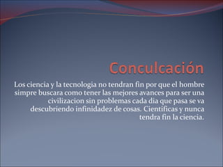 Los ciencia y la tecnologia no tendran fin por que el hombre simpre buscara como tener las mejores avances para ser una civilizacion sin problemas cada dia que pasa se va descubriendo infinidadez de cosas. Cientificas y nunca tendra fin la ciencia. 