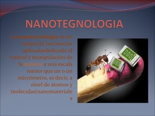 La  nanotecnología  es un campo de las ciencias aplicadasdedicado al control y manipulación de la  materia  a una escala menor que un o un micrómetro, es decir, a nivel de átomos y moléculas(nanomateriales 