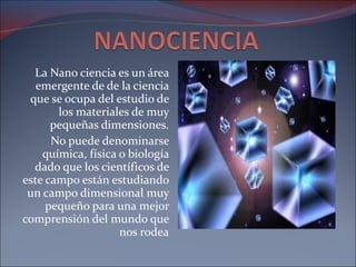 La Nano ciencia es un área emergente de de la ciencia que se ocupa del estudio de los materiales de muy pequeñas dimensiones. No puede denominarse química, física o biología dado que los científicos de este campo están estudiando un campo dimensional muy pequeño para una mejor comprensión del mundo que nos rodea 
