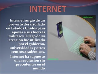 Internet surgió de un proyecto desarrollado en Estados Unidos para apoyar a sus fuerzas militares. Luego de su creación fue utilizado por el gobierno, universidades y otros centros académicos. Internet ha supuesto una revolución sin precedentes en el mundo 