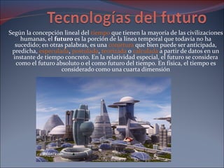 Según la concepción lineal del  tiempo  que tienen la mayoría de las civilizaciones humanas, el  futuro  es la porción de la línea temporal que todavía no ha sucedido; en otras palabras, es una  conjetura  que bien puede ser anticipada, predicha,  especulada ,  postulada ,  teorizada  o  calculada  a partir de datos en un instante de tiempo concreto. En la relatividad especial, el futuro se considera como el futuro absoluto o el como futuro del tiempo. En física, el tiempo es considerado como una cuarta dimensión 
