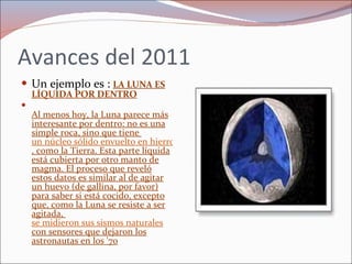 Avances del 2011 Un ejemplo es :  LA LUNA ES LÍQUIDA POR DENTRO Al menos hoy, la Luna parece más interesante por dentro: no es una simple roca, sino que tiene  un núcleo sólido envuelto en hierro líquido , como la Tierra. Esta parte líquida está cubierta por otro manto de magma. El proceso que reveló estos datos es similar al de agitar un huevo (de gallina, por favor) para saber si está cocido, excepto que, como la Luna se resiste a ser agitada,  se midieron sus sismos naturales  con sensores que dejaron los astronautas en los '70 