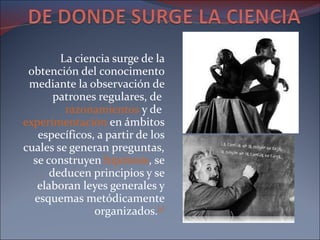 La ciencia surge de la obtención del conocimento mediante la observación de patrones regulares, de  razonamientos  y de  experimentación  en ámbitos específicos, a partir de los cuales se generan preguntas, se construyen  hipótesis , se deducen principios y se elaboran leyes generales y esquemas metódicamente organizados. [1] 