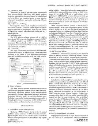 ACEEE Int. J. on Network Security , Vol. 03, No. 02, April 2012


(1) Theoretical study                                                global mobility, a hierarchical scheme that separates micro-
    The research on the MAP selection scheme was generated           mobility from macro-mobility is preferable. In HMIPv6 the
from a comprehensive theoretical study which involved                usage of a new node, MAP can be used to improve the
reviewing and analyzing the current state of art and all related     performance of Mobile IPv6 in terms of handover speed. An
works, problems and issues pertaining on map selection               MAP is essentially a local HA situated in the foreign network
schemes from different approaches and using different                as shown in Fig.1. It can be located at any level in a
technologies.                                                        hierarchical network of routers so that it can be classified as
(2) Analysis and Modelling                                           a micro-mobility.
    We suggest a model that integrates load control                      MAP Discovery should choose to use HMIPv6
mechanism to any MAP selection scheme. By this model can             implementation if the MN is HMIPv6-aware. Besides the uses
support modularity in designing the MAP selection scheme             of MAP in HMIPv6, an MN will also have to configure two
in HMIPv6 in adapting load control mechanism and MN’s                new types CoAs: a regional care-of-address (RCoA) and an
speed detection.                                                     on-link care-of-address (LCoA). The LCoA is a local address
(3) Implementation                                                   to the MN received from Access Router (AR). The RCoA is
    The MAP selection scheme suite as well as HMIPv6                 an address on the MAP’s subnet, configured when an MN
extensions to MIPv6 were developed an extension to OMNET             received a Router Advertisement (RA) message with the MAP
++ xMIPv6 suite [15] and OMNET++ 4.0 [13] network                    Option during MAP Discovery [3]. The MAP performs the
simulator. The emulated model was used to conduct                    function of a “local” HA that binds the MN’s RCoA to an
experiments in environments where it was not possible to set         LCoA. After an MN get new RCoA and LCoA addresses then
up real network or test bed.                                         it sends a Local Binding Update (LBU) to the MAP in order
(4) Evaluation                                                       to establish a binding between the RCoA and LCoA.
    This paper evaluates the performance of the DMS-DLC               B. MAP Selection Scheme
scheme in the context of MAP selection . The scenario was
designed by the reason of IPv6 deployment challenges                     In HMIPv6, a distance-based selection [2] was proposed
especially for the implementation in the real world scenario.        where an MN may choose the furthest top most MAP in the
                                                                     hierarchy in order to avoid frequent re-registrations.
                                                                     Numerous researches have been carried out to deal with these
                                                                     issues such as mobility-based, adaptive-based, dynamic-
                                                                     based and also load control [4] [5] [6] [7]. While mobility and
                                                                     adaptive looked similar in nature, the main difference is
                                                                     mobility consider the MN’s criteria, the adaptive approach
                                                                     took the MAP’s criteria. In general, it is difficult to measure
                                                                     the MN’s characteristic such as velocity and mobility rate
                                                                     hence the measurements are often inaccurate. Furthermore,
                                                                     that characteristic cannot be considered by the MAP.
                                                                     C. MAP Load Control Mechanism
                                                                         In load control mechanism [8] introduced a load balancing
                                                                     mobility management by average BU interval in both AR and
               Figure 2. Experimental Framework                      MN is adopted. When the interval of sending BUs in MN is
B. Model validation                                                  shorter than that of receiving BUs in AR, the MN selects a
                                                                     MAP with largest distance because the MN’s movement is
    The MAP selection scheme proposed in this work is
                                                                     estimated to be fast. If the interval of sending BUs in MN is
validated using Sargent Framework [14] for model evaluation.
                                                                     longer than that of receiving BUS in AR, the MH selects a
The limited assessment selected for the methodology is
                                                                     MAP with the second largest distance. To keep the
constrained by time and resources and it may not possible to
                                                                     transparency to HMIPv6, this average BU interval in AR is
investigate the entire model in even these limited areas.
                                                                     mapped into the 4-bit binary preference value in the MAP
Technical processes for limited assessment emphasized in a
                                                                     option. In another MAP load control mechanism [9], the MAP
limited application are conceptual model validity, model
                                                                     Load Table (MLT) was designed to record the load condition
implementation verification and operational testing.
                                                                     of neighbor MAPs. When the MN receives the MLT, it will
                                                                     choose the MAP which has minimum load value to register.
                     III. RELATED WORKS
                                                                     The scheme takes the MN’s particular characteristics which
                                                                     include the mobility velocity and quantity of communication
A. Hierarchical Mobile IPv6 (HMIPv6)
                                                                     services.
   The design of MIPv6 does not attempt to solve all general
problems related to the use of MNs or wireless networks.           D. Velocity-based (Speed) Mechanism
Specifically this protocol does not solve local or hierarchical       In [9] [10] there are two main steps: the measurement of
forms of mobility management [1]. Since MIPv6 only support         the MN’s velocity or speed and the selection of MAP to
© 2012 ACEEE                                                    30
DOI: 01.IJNS.03.02.102
 