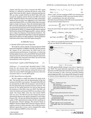 ACEEE Int. J. on Network Security , Vol. 03, No. 02, April 2012


register with.The issue is how to measure the MN’s speed                   Distancen2 = ( xn - xn-1 )2 + ( yn - yn-1 )2         (3)
because it is difficult to calculate the precise value of the
                                                                             Timen = tn - tn-1                                  (4)
speed. Only when the MN’s speed is estimated and then the
MN can select suitable MAP by the MAP Table (MT) that                   where x2 and y2 are the coordinate of MN’s new location and
records the mapping relation between the MN and related                 x1 - y1 are the coordinate of MN’s previous location while tn
MAP. Algorithms based on the speed of an MN, measured in                and tn-1 are destination time and arrival time.
handovers per unit time, were suggested in [10]. Faster MNs             The total of overall distance of the MN can be measured with
select more distant MAPs, as it is believed that faster movement        the sum of all movement from 0 to n:
leads to a larger moving area. Then, the estimated speed of the
MT can be also obtained by dividing the distance that the MT
has traversed in the previous access area by the dwell time. In
LV-MAP and DV-MAP [11] schemes the MN select an optimal                 From (4) and (5) then the speed in second(s) of MN can be
MAP and the furthest MAP supporting MN’s velocity, with the             derived:
aim to reduce the frequency of inter-domain handovers. The                     speedn = ( distancen / timen) mps             (6)
MN may need sophisticated algorithms to select the appropriate
MAP and its speed as an input combined with the preference
field (load control value) in the MAP option during RA.

                    IV. DMS-DLC SCHEME                                  Fig. 3 shows an example the distance between the previous
                                                                        and the new MAP of an MN movement.
A. Dynamic MAP Load Control Algorithm
   We model the scheme with the incorporate dynamic MAP
load control algorithm in HMIPv6 networks. We then quantify
the impact of the redistribute the MAP load on the
communications performances. In particular, we utilize the
binding update process to the selected MAP during the MAP
discovery process and the load control value that equivalent
to MN number that connected to the MAP. The current load
and preference value are given as:

Current load = number of MAP Binding Cache                 (1)
                                                                                             Figure 3. MN movement
Preference = (1- (current load / threshold value)) * 15(2)              The MN speed probably changes every time it registers to
From (2), the current load is inversely proportioned                    new MAP. The speed detection algorithm in Fig. 4 will
preference value. In this selection scheme the process will             determine the MN speed derived from the distance and time
select the nearest MAP with highest preference where the                of each movement or after receiving successful binding
maximum value is 15 in the MAP option.                                  acknowledgement (BA). It can dynamically change the nearest
B. MN’s Speed Detection Algorithm                                       or furthest scheme depending of the current average speed.
    We also suggest a model that detects the speed of the
MN. The process starts with the determination of the first
location to the MN’s next location. The speed of the MN will
be calculated by the MN with the distance value divides by
the time taken during the movement between locations. The
process for the speed detection can also be done during
the handover of the MN to the new MAP. The MNs can
select the furthest and nearest MAPs by according to their
speed. The fastest MNs select the most distant MAPs
and vice versa. The MN also can also change the scheme
dynamically whenever the speed is changed so it will reduce
frequent BU. We provide detailed descriptions of possible
usages of MN speed detection along with the coordinate in
the particular network topology. This protocol based on
HMIPV6 Distance Based MAP Selection Scheme delivers
mobility service to whole networks, such as MN moving in
different speed (fast or slow), and to standard IPv6 nodes
that do implement HMIPv6 on the client side.
                                                                                       Figure 4. Speed Detection Algorithm
© 2012 ACEEE                                                       31
DOI: 01.IJNS.03.02.102
 