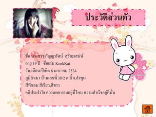 ชื่อ นางสาว กัญญารัตน์ สุริยะเสน่ห์
อายุ 19 ปี ชื่อเล่น KookKai
วัน/เดือน/ปีเกิด 6 มกราคม 2534
ภูมิลาเนา บ้านเลขที่ 38/2 ต.ลี้ จ.ลาพูน
สีที่ชอบ สีเขียว,สีขาว
คติประจาใจ ความพยายามอยู่ที่ไหน ความสาเร็จอยู่ที่นั่น
 