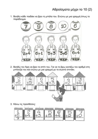 Αθροίσματα μέχρι το 10 (2)
1. Βοηθώ κάθε παιδάκι να βρει τη μπάλα του. Ενώνω με μια γραμμή όπως το
παράδειγμα.
2. Βοηθώ τον Άρη να βρει το σπίτι του. Για να το βρω κοιτάζω τον αριθμό στη
μπλούζα του και ενώνω με μια γραμμή με το σωστό σπιτάκι.
3. Κάνω τις προσθέσεις:
 