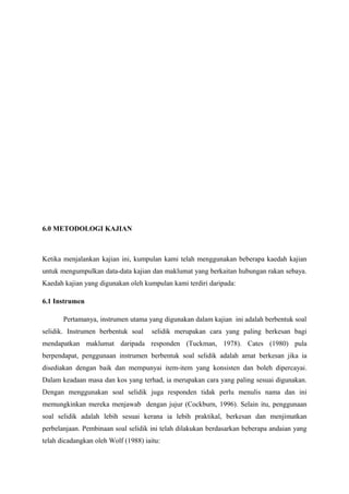 6.0 METODOLOGI KAJIAN
Ketika menjalankan kajian ini, kumpulan kami telah menggunakan beberapa kaedah kajian
untuk mengumpulkan data-data kajian dan maklumat yang berkaitan hubungan rakan sebaya.
Kaedah kajian yang digunakan oleh kumpulan kami terdiri daripada:
6.1 Instrumen
Pertamanya, instrumen utama yang digunakan dalam kajian ini adalah berbentuk soal
selidik. Instrumen berbentuk soal selidik merupakan cara yang paling berkesan bagi
mendapatkan maklumat daripada responden (Tuckman, 1978). Cates (1980) pula
berpendapat, penggunaan instrumen berbentuk soal selidik adalah amat berkesan jika ia
disediakan dengan baik dan mempunyai item-item yang konsisten dan boleh dipercayai.
Dalam keadaan masa dan kos yang terhad, ia merupakan cara yang paling sesuai digunakan.
Dengan menggunakan soal selidik juga responden tidak perlu menulis nama dan ini
memungkinkan mereka menjawab dengan jujur (Cockburn, 1996). Selain itu, penggunaan
soal selidik adalah lebih sesuai kerana ia lebih praktikal, berkesan dan menjimatkan
perbelanjaan. Pembinaan soal selidik ini telah dilakukan berdasarkan beberapa andaian yang
telah dicadangkan oleh Wolf (1988) iaitu:
 
