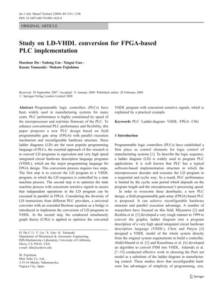 ORIGINAL ARTICLE
Study on LD-VHDL conversion for FPGA-based
PLC implementation
Daoshan Du & Yadong Liu & Xingui Guo &
Kazuo Yamazaki & Makoto Fujishima
Received: 28 September 2007 /Accepted: 31 January 2008 /Published online: 28 February 2008
# Springer-Verlag London Limited 2008
Abstract Programmable logic controllers (PLCs) have
been widely used in manufacturing systems for many
years. PLC performance is highly constrained by speed of
the microprocessor and real-time firmware of the PLC. To
enhance conventional PLC performance and flexibility, this
paper proposes a new PLC design based on field
programmable gate array (FPGA) with parallel execution
mechanism and reconfigurable hardware structure. Since
ladder diagrams (LD) are the most popular programming
language of PLCs, the essential approach of this research is
to convert LD programs to equivalent and very high speed
integrated circuit hardware description language programs
(VHDL), which are the major programming language for
FPGA design. This conversion process requires two steps.
The first step is to convert the LD program to a VHDL
program, in which the LD sequence is controlled by a state
machine process. The second step is to optimize the state
machine process with concurrent sensitive signals to assure
that independent operations in the LD program can be
executed in parallel in FPGA. Considering the diversity of
LD instructions from different PLC providers, a universal
converter with an extended Boolean equation as a bridge is
introduced to implement the conversion of LD programs to
VHDL. In the second step, the condensed simultaneity
graph theory (CSG) is applied to optimize the converted
VHDL program with concurrent sensitive signals, which is
explained by a practical example.
Keywords PLC . Ladder diagram . VHDL . FPGA . CSG
1 Introduction
Programmable logic controllers (PLCs) have established a
firm place as control elements for logic control of
manufacturing systems [1]. To describe the logic sequence,
a ladder diagram (LD) is widely used to program PLC
applications. It is well known that PLC has a typical
software-based implementation structure in which the
microprocessor decodes and executes the LD program in
a sequential and cyclic way. As a result, PLC performance
is limited by the cyclic scan period which depends on the
program length and the microprocessor’s processing speed.
In order to overcome these drawbacks, a new PLC
design, a field programmable gate array (FPGA) based PLC
is proposed. It can achieve reconfigurable hardware
structure and parallel execution advantage. A number of
researchers have focused on this field. Miyazawa [2] and
Ikeshita et al. [3] developed a very rough manner in 1999 to
convert the graphic ladder diagram into a program
description of a very high speed integrated circuit hardware
description language (VHDL). Chen and Patyra [4]
designed a VHDL model of the whole system directly
from the original system requirements to build a controller.
Abdel-Hamid et al. [5] and Kuusilinna et al. [6] developed
an algorithm to convert FSM into VHDL. Adamski et al.
[7–10] conducted effective work in choosing the Petri net
model as a substitute of the ladder diagram in manufactur-
ing control. These studies show that reconfigurable hard-
ware has advantages of simplicity of programming, size,
Int J Adv Manuf Technol (2009) 40:1181–1190
DOI 10.1007/s00170-008-1426-4
D. Du (*) :Y. Liu :X. Guo :K. Yamazaki
Department of Mechanical & Aeronautic Engineering,
IMS-Mechatronics Laboratory, University of California,
Davis, CA 95616, USA
e-mail: ddu@ucdavis.edu
M. Fujishima
Mori Seiki Co. Ltd.,
2-35-16 Meieki, Nakamura-ku,
Nagoya City, Japan
 