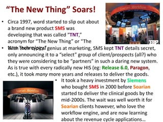 “The New Thing” Soars!
• Circa 1997, word started to slip out about
a brand new product SMS was
developing that was called “TNT,”
acronym for “The New Thing” or “The
New Technology.”• With their typical genius at marketing, SMS kept TNT details secret,
only announcing it to a “select” group of client/prospects (all?) who
they were considering to be “partners” in such a daring new system.
As is true with every radically new HIS (eg: Release 6.0, Paragon,
etc.), it took many more years and releases to deliver the goods.
• It took a heavy investment by Siemens
who bought SMS in 2000 before Soarian
started to deliver the clinical goods by the
mid-2000s. The wait was well worth it for
Soarian clients however, who love the
workflow engine, and are now learning
about the revenue cycle applications…
 