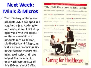 Next Week:
Minis & Micros
• The HIS- story of the many
products SMS developed and
acquired is just too long for
one week, so we’ll pick it up
next week with the details
on the many mini base
products such as ACTIon,
MedSeries4, and Allegra, as
well as some precocious PC-
based systems that are still
being sold today and have
helped Siemens clients
finally achieve the goal of
this 1994 ad about EMRs:
 
