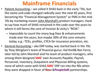 Mainframe Financials
• Patient Accounting – we called it SHAS back in the early ‘70s, but
the name and code changed radically over the next 45 years, first
becoming the “Financial Management System” or FMS in the mid-
70s by marketing maven John Marshall’s product managers. Hard
to say how much of SHAS remained in the code over the years to
where it still forms the core of Invision & Unity’s “RCM.”
– Impossible to count the many bug fixes & enhancements
made over the years, but maybe 30% of the core remains
today, e.g.: TCEs, profiles, CYCA for insurance proration, etc.
• General Accounting – aka ERP today, was started back in the 70s
by Tony Mirigliani’s team of financial gurus: Hal Krell& Ron Ferro,
later led by John Marshall and his team of product managers, who
among them designed SMS’ own Accounts Payable, Payroll,
Personnel, Inventory, Outpatient and Physician Billing systems,
none of which came with SHAS.SMS’ ERP ran into the 90s when
they were dropped in favor of Ross &PeopleSoft partnerships.
 