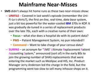 Mainframe Near-Misses
• SMS didn’t always hit home runs as these two near-misses show:
– UNIFILE – Covered in last week’s episode (remember the Uni-
Fi-Le t-shirts?), the first on-line, real-time, data base system,
just a bit too powerful for the water-cooled IBM 370s in KOP. It
was gradually de-tuned in a series of replacement products
over the late 70s, each with a creative name of their own:
• Focus – what else does a hospital do with its patient data?
• PMS – Patient Management System, no pun intended!!
• Command – Want to take charge of your census data?
– SURPAS – an acronym for “SMS’ Ultimate Replacement Patient
Accounting System,” announced (sort of) in the early 80s to
join the growing number of SHAS replacements that were
entering the market such as Medipac and HIS, Inc. Product
Manager Jerry Anderson led the charge in the field, but the
programming went too slow to sell many inhouse shops on it.
 