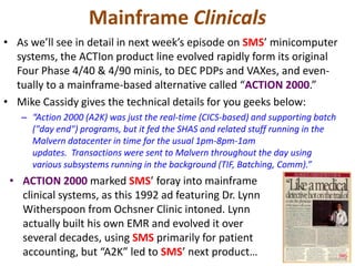 Mainframe Clinicals
• As we’ll see in detail in next week’s episode on SMS’ minicomputer
systems, the ACTIon product line evolved rapidly form its original
Four Phase 4/40 & 4/90 minis, to DEC PDPs and VAXes, and even-
tually to a mainframe-based alternative called “ACTION 2000.”
• Mike Cassidy gives the technical details for you geeks below:
– “Action 2000 (A2K) was just the real-time (CICS-based) and supporting batch
("day end") programs, but it fed the SHAS and related stuff running in the
Malvern datacenter in time for the usual 1pm-8pm-1am
updates. Transactions were sent to Malvern throughout the day using
various subsystems running in the background (TIF, Batching, Comm).”
• ACTION 2000 marked SMS’ foray into mainframe
clinical systems, as this 1992 ad featuring Dr. Lynn
Witherspoon from Ochsner Clinic intoned. Lynn
actually built his own EMR and evolved it over
several decades, using SMS primarily for patient
accounting, but “A2K” led to SMS’ next product…
 