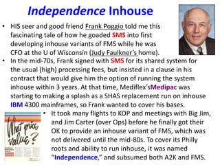 Independence Inhouse
• HIS seer and good friend Frank Poggio told me this
fascinating tale of how he goaded SMS into first
developing inhouse variants of FMS while he was
CFO at the U of Wisconsin (Judy Faulkner’s home).
• In the mid-70s, Frank signed with SMS for its shared system for
the usual (high) processing fees, but insisted in a clause in his
contract that would give him the option of running the system
inhouse within 3 years. At that time, Mediflex’sMedipac was
starting to making a splash as a SHAS replacement run on inhouse
IBM 4300 mainframes, so Frank wanted to cover his bases.
• It took many flights to KOP and meetings with Big Jim,
and Jim Carter (over Ops) before he finally got their
OK to provide an inhouse variant of FMS, which was
not delivered until the mid-80s. To cover its Philly
roots and ability to run inhouse, it was named
“Independence,” and subsumed both A2K and FMS.
 