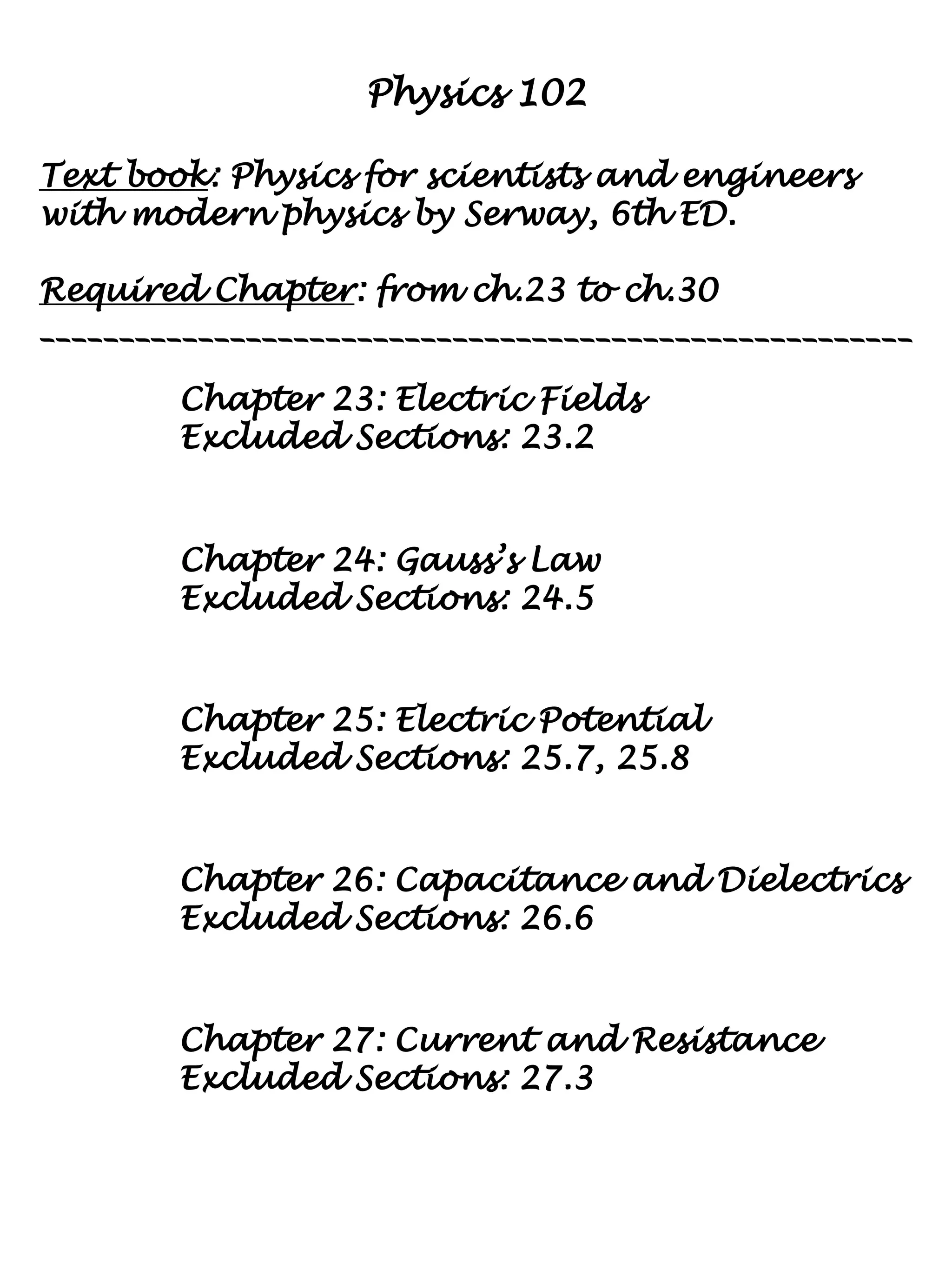 Physics 102
Text book: Physics for scientists and engineers
with modern physics by Serway, 6th ED.
Required Chapter: from ch.23 to ch.30
_______________________________________________________
Chapter 23: Electric Fields
Excluded Sections: 23.2
Chapter 24: Gauss’s Law
Excluded Sections: 24.5
Chapter 25: Electric Potential
Excluded Sections: 25.7, 25.8
Chapter 26: Capacitance and Dielectrics
Excluded Sections: 26.6
Chapter 27: Current and Resistance
Excluded Sections: 27.3